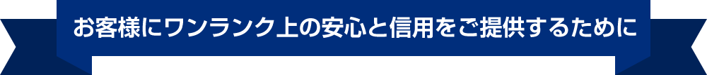 お客様にワンランク上の安心と信用をご提供するために