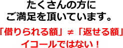 たくさんの方にご満足を頂いています。「借りられる額」≠「返せる額」イコールではない！