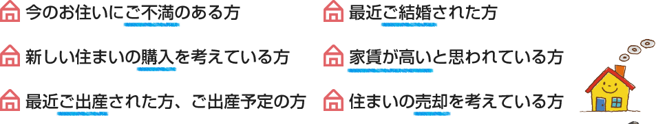 今のお住いにご不満のある方、最近ご結婚された方、新しい住まいの購入を考えている方、家賃が高いと思われている方、最近ご出産された方、ご出産予定の方、住まいの売却を考えている方