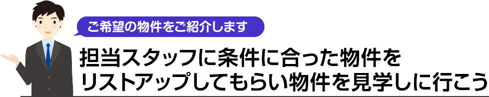 ご希望の物件をご紹介します。担当スタッフに条件に合った物件をリストアップしてもらい物件を見学しに行こう