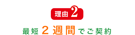 理由2 最短２週間でご契約