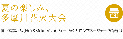 夏の楽しみ、多摩川花火大会 神戸靖彦さん（Hair&Make Vivo（ヴィーヴォ）・サロンマネージャー・30歳代）