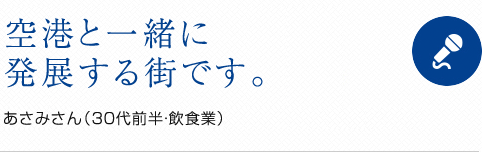 空港と一緒に発展する町です。 あさみさん(30代前半・飲食業)