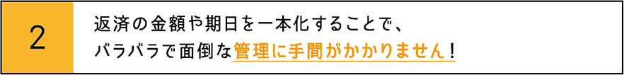 返済の金額や期日を一本化することで、バラバラで面倒な管理に手間がかかりません！