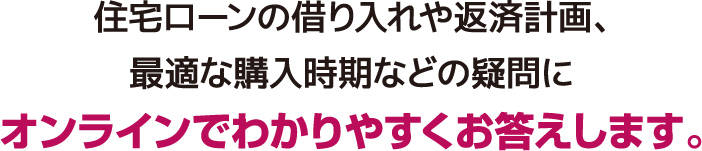 住宅ローンの借り入れや返済計画、最適な購入時期などの疑問にオンラインでわかりやすくお答えします。