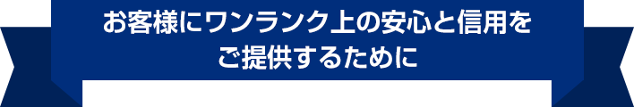 お客様にワンランク上の安心と信用をご提供するために