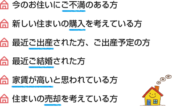 今のお住いにご不満のある方、最近ご結婚された方、新しい住まいの購入を考えている方、家賃が高いと思われている方、最近ご出産された方、ご出産予定の方、住まいの売却を考えている方