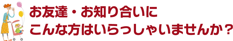 お友達・お知り合いにこんな方はいらっしゃいませんか？