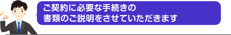 ご契約に必要な手続きの書類のご説明をさせていただきます