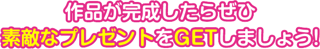 作品が完成したらぜひ素敵なプレゼントをGETしましょう！