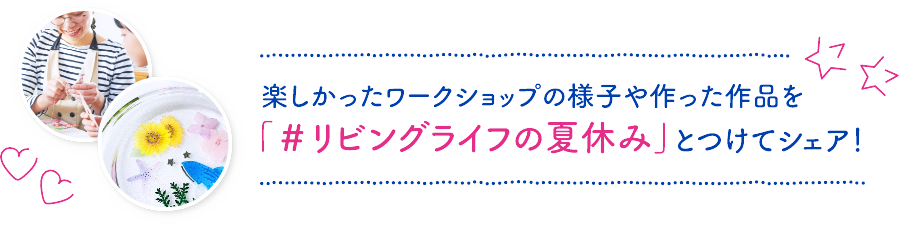 楽しかったワークショップの様子や作品をハッシュタグ「＃リビングライフの夏休み」とつけてシェア