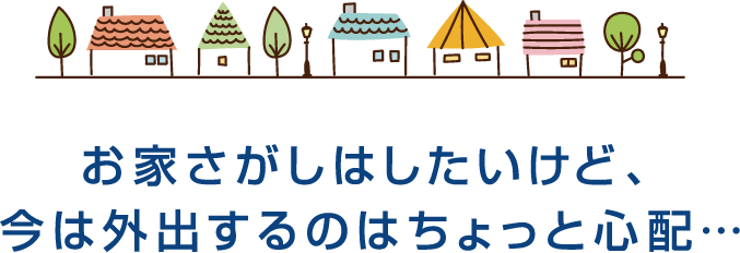 お家さがしはしたいけど、今は外出するのはちょっと心配・・・