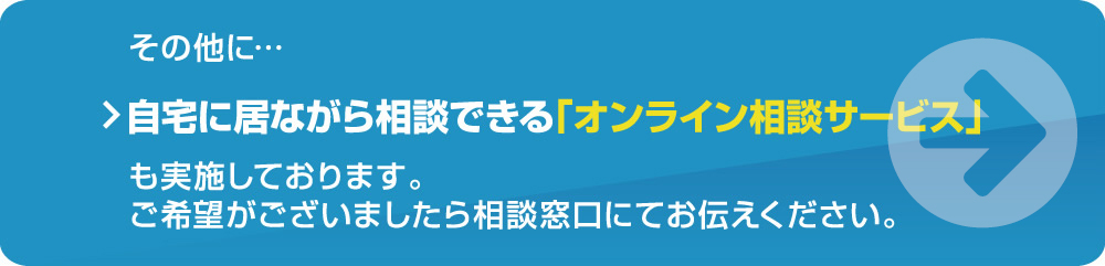 その他に・・・自宅に居ながら相談できる「おうちde相談会」、「FPによるオンライン個別相談」も実施しております。ご希望がございましたら相談窓口にてお伝えください。