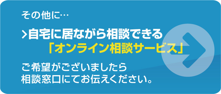 その他に・・・自宅に居ながら相談できる「おうちde相談会」、「FPによるオンライン個別相談」も実施しております。ご希望がございましたら相談窓口にてお伝えください。