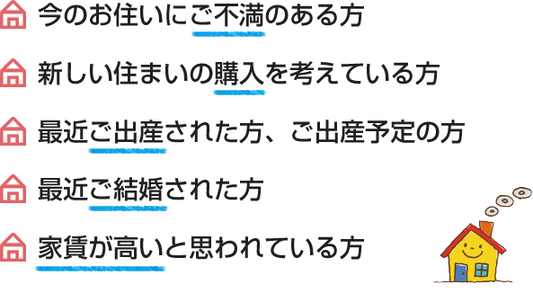 今のお住いにご不満のある方、最近ご結婚された方、新しい住まいの購入を考えている方、家賃が高いと思われている方、最近ご出産された方、ご出産予定の方、住まいの売却を考えている方