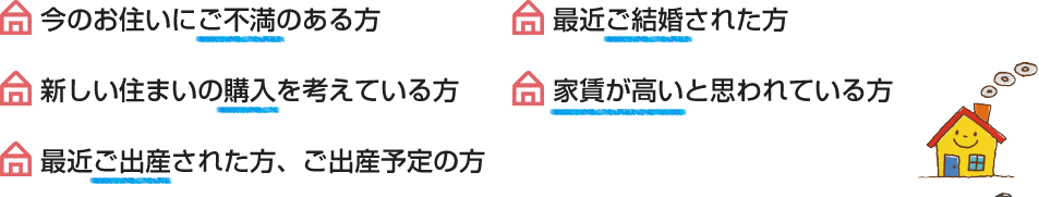 今のお住いにご不満のある方、最近ご結婚された方、新しい住まいの購入を考えている方、家賃が高いと思われている方、最近ご出産された方、ご出産予定の方、住まいの売却を考えている方