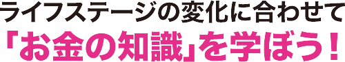 ライフステージの変化に合わせて「お金の知識」を学ぼう！