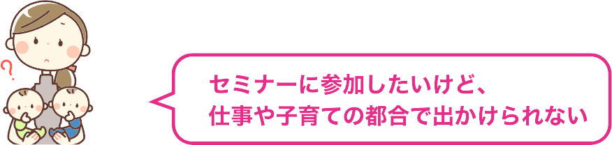 セミナーに参加したいけど、仕事や子育ての都合で出かけられない