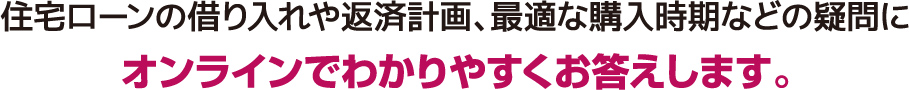 住宅ローンの借り入れや返済計画、最適な購入時期などの疑問にオンラインでわかりやすくお答えします。