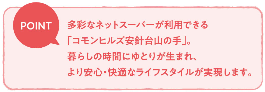 多彩なネットスーパーが利用できる「コモンヒルズ安針台山の手」。暮らしの時間にゆとりが生まれ、より安心・快適なライフスタイルが実現します。