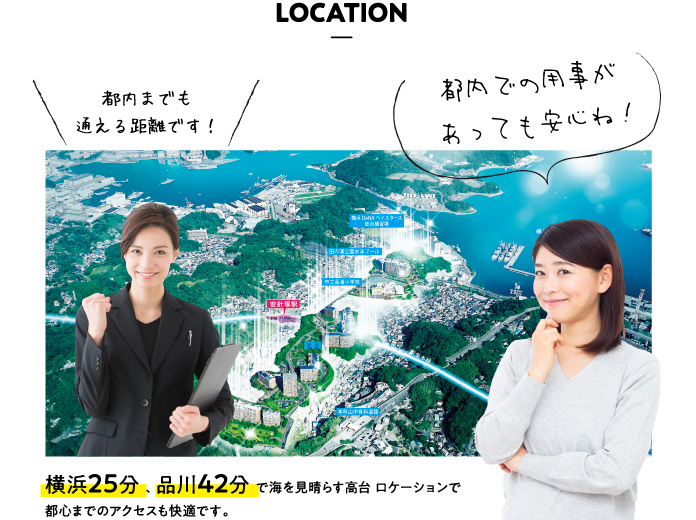 LOCATION 都内までも通える距離です！都内での用事があっても安心ね！横浜25分 、 品川42分 で海を見晴らす高台 ロケーションで都心までのアクセスも快適です。