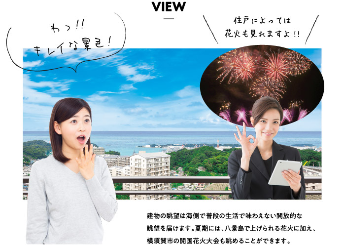 VIEW わっ！！キレイな景色！住戸によっては花火も見れますよ!建物の眺望は海側で普段の生活で味わえない開放的な眺望を届けます。夏期には、八景島で上げられる花火に加え、横須賀市の開国花火大会も眺めることができます。