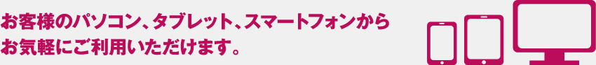 お客様のパソコン、タブレット、スマートフォンからお気軽にご利用いただけます。