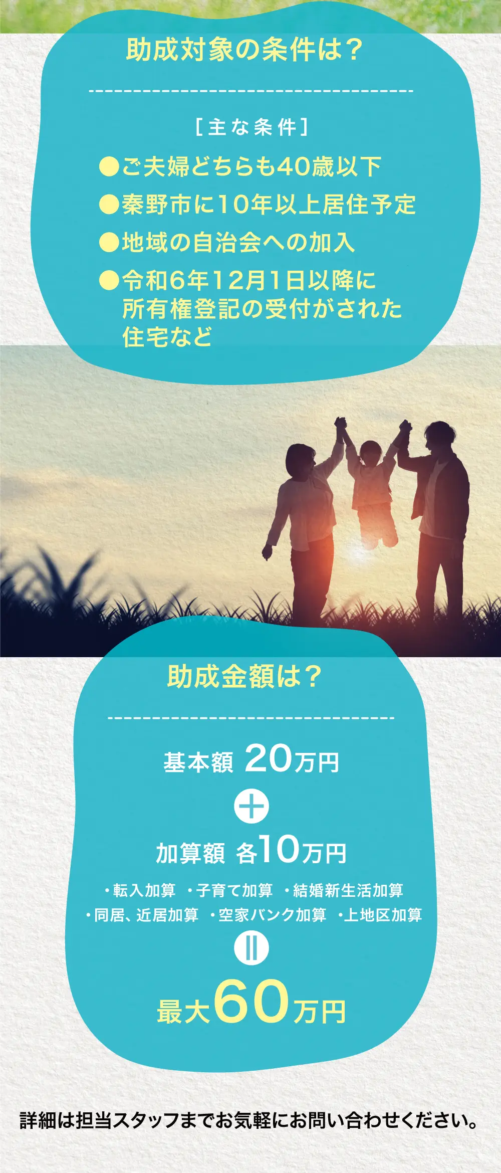 助成対象の条件は？●ご夫婦どちらも40歳以下●秦野市に10年以上居住予定●地域の自治会への加入●令和6年12月1日以降に所有権登記の受付がされた住宅など 