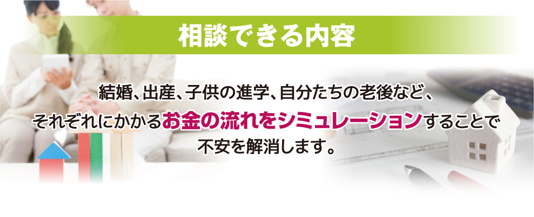 相談できる内容：結婚、出産、子供の進学、自分たちの老後など、それぞれにかかるお金の流れをシミュレーションすることで不安を解消します。