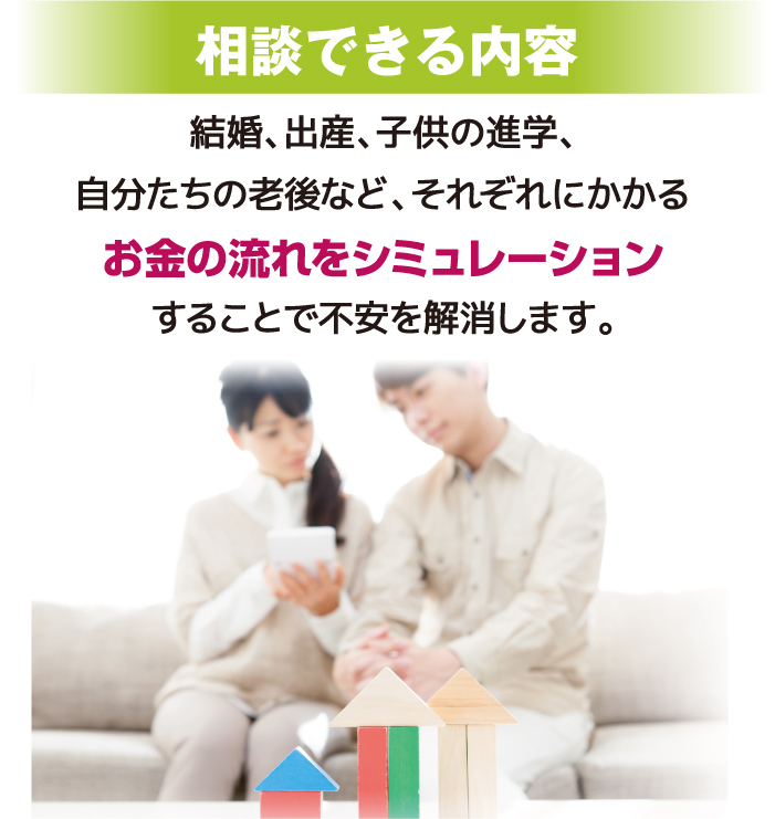 相談できる内容：結婚、出産、子供の進学、自分たちの老後など、それぞれにかかるお金の流れをシミュレーションすることで不安を解消します。