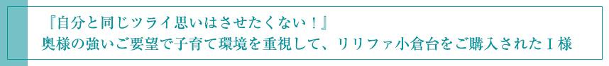 『自分と同じツライ思いはさせたくない！』 奥様の強いご要望で子育て環境を重視して、リリファ小倉台をご購入されたＩ様