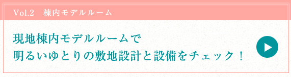 vol.2　棟内モデルルーム 現地棟内モデルルームで明るいゆとりの敷地設計と設備をチェック！