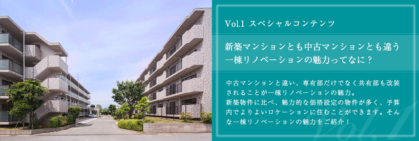 Vol.1 スペシャルコンテンツ　新築マンションとも中古マンションとも違う 一棟リノベーションの魅力ってなに？　中古マンションと違い、専有部だけでなく共有部も改装されることが一棟リノベーションの魅力。 新築物件に比べ、魅力的な価格設定の物件が多く、予算内でよりよいロケーションに住むことができます。そんな一棟リノベーションの魅力をご紹介！