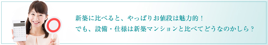 新築に比べると、やっぱりお値段は魅力的！ でも、設備・仕様は新築マンションと比べてどうなのかしら？