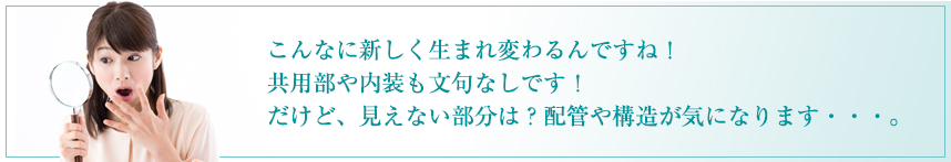 こんなに新しく生まれ変わるんですね！ 共用部や内装も文句なしです！ だけど、見えない部分は？配管や構造が気になります・・・。