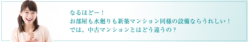 なるほどー！お部屋も水廻りも新築マンション同様の設備ならうれしい！ では、中古マンションとはどう違うの？