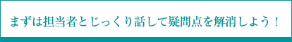 まずは担当者とじっくり話して疑問点を解消しよう！