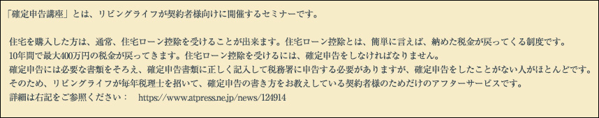 「確定申告講座」とは、リビングライフが契約者様向けに開催するセミナーです。住宅を購入した方は、通常、住宅ローン控除を受けることが出来ます。住宅ローン控除とは、簡単に言えば、納めた税金が戻ってくる制度です。10年間で最大400万円の税金が戻ってきます。住宅ローン控除を受けるには、確定申告をしなければなりません。 確定申告には必要な書類をそろえ、確定申告書類に正しく記入して税務署に申告する必要がありますが、確定申告をしたことがない人がほとんどです。そのため、リビングライフが毎年税理士を招いて、確定申告の書き方をお教えしている契約者様のためだけのアフターサービスです。詳細は右記をご参照ください