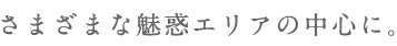 さまざまな魅惑エリアの中心に。