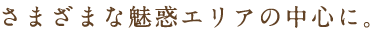 さまざまな魅惑エリアの中心に。